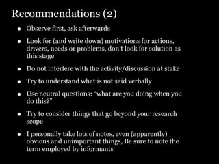 Recommendations (2)
•   Observe first, ask afterwards

•   Look for (and write down) motivations for actions,
    drivers, needs or problems, don’t look for solution as
    this stage

•   Do not interfere with the activity/discussion at stake

•   Try to understand what is not said verbally

•   Use neutral questions: “what are you doing when you
    do this?”

•   Try to consider things that go beyond your research
    scope

•   I personally take lots of notes, even (apparently)
    obvious and unimportant things, Be sure to note the
    term employed by informants
 