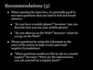 Recommendations (3)
•   When opening the interview, it’s generally good to
    use open questions that can lead to rich and broad
    answers:

    •   “do you have a mobile phone?” becomes “can you
        describe how you use your mobile phone?,

    •   “do you often go on the Web?” becomes “when do
        you go on the Web?”

•   Phrase questions by using the informant as the
    actor of the action at stake (verb) and avoid
    negative formulations:

    •   “What questions would you like to ask to a search
        engine?” becomes “What are the informations
        you ask yourself on a regular basis?”
 