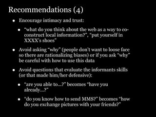 Recommendations (4)
•   Encourage intimacy and trust:

    •   “what do you think about the web as a way to co-
        construct local information?”, “put yourself in
        XXXX’s shoes”

•   Avoid asking “why” (people don’t want to loose face
    so there are rationalizing biases) or if you ask “why”
    be careful with how to use this data

•   Avoid questions that evaluate the informants skills
    (or that made him/her defensive):

    •   “are you able to...?” becomes “have you
        already...?”

    •   “do you know how to send MMS?” becomes “how
        do you exchange pictures with your friends?”
 
