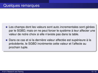 c Achref EL MOUELHI c
Quelques remarques
Les champs dont les valeurs sont auto incrementales sont gérées
par le SGBD, mais on ne peut forcer le système à leur affecter une
valeur de notre choix si elle n’existe pas dans la table.
Dans ce cas et si la dernière valeur affectée est supérieure à la
précédente, le SGBD incrémente cette valeur et l’affecte au
prochain tuple.
H & H: Research and Training 13 / 13
 