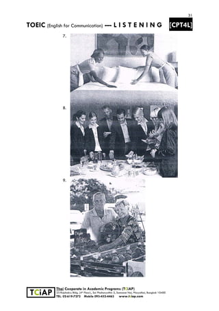 31
TOEIC (English for Communication) --- L I S T E N I N G [CPT4L]
 
 
 TCiAP
Thai Cooperate in Academic Programs (TCiAP)
33 Rajchakru Bldg. (4th Floor)., Soi Phahonyothin 5, Samsane Nai, Phayathai, Bangkok 10400
TEL. 02-619-7272 Mobile 093-452-4463 www.tciap.com
7.
8.
9.
 