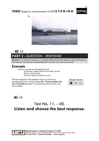 32
TOEIC (English for Communication) --- L I S T E N I N G [CPT4L]
 
 
 TCiAP
Thai Cooperate in Academic Programs (TCiAP)
33 Rajchakru Bldg. (4th Floor)., Soi Phahonyothin 5, Samsane Nai, Phayathai, Bangkok 10400
TEL. 02-619-7272 Mobile 093-452-4463 www.tciap.com
10.
42
PART 2 : QUESTION - RESPONSE
Directions: You will hear a statement or a question followed by three responses. Listen and choose the
best response. Then mark the corresponding letter (A), (B), or (C) on the answer sheet.
Example
Have you met the new Managing Director?
(A) Actually I talked with him in the lobby just now.
(B) Yes, I took the call.
(C) No, he takes the subway to work.
The best response to the question “Have you met the new
Managing Director?” is answer choice (A), “Actually I talked with
him in the lobby just now.” You should mark answer (A) on your
answer sheet.
Sample Answer
43
Test No. 11. - 40.
Listen and choose the best response.
 