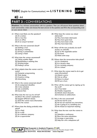 33
TOEIC (English for Communication) --- L I S T E N I N G [CPT4L]
 
 
 TCiAP
Thai Cooperate in Academic Programs (TCiAP)
33 Rajchakru Bldg. (4th Floor)., Soi Phahonyothin 5, Samsane Nai, Phayathai, Bangkok 10400
TEL. 02-619-7272 Mobile 093-452-4463 www.tciap.com
44
PART 3 : CONVERSATIONS
Directions: You will hear conversations with two speakers. Then you will answer three questions about
each conversation. Listen and choose the best answer to the question and fill in the corresponding oval
on your answer sheet.
41. Where most likely are the speakers?
(A) At a station
(B) In a taxi line
(C) In an office
(D) At an airport terminal
42. What is the man concerned about?
(A) Getting a taxi
(B) Missing a meeting
(C) Giving a presentation
(D) Losing a ticket
43. What does the woman recommend?
(A) Taking another flight
(B) Rescheduling a meeting time
(C) Waiting longer
(D) Finding a driver
44. What subjects does the woman want to
study?
(A) Computer programming
(B) Web design
(C) Creative writing
(D) Advertising
45. What is the woman concerned about?
(A) An assignment deadline
(B) A class schedule
(C) Job availability
(D) Course fees
46. What does the man say he will do?
(A) Return the woman's application
(B) Suggest different classes
(C) Send the woman more information
(D) Hire the woman
47. Where does the dialog probably take
place?
(A) In a field
(B) At a café
(C) At a delivery company
(D) At a supermarket
48. What does the woman say about
deliveries?
(A) They have been destroyed.
(B) They have gone bad.
(C) They have been small.
(D) They have been late.
49. What will the man probably do next?
(A) Buy an umbrella
(B) Go to the vegetable section
(C) Go home
(D) Make some soup
50. Where does the conversation take place?
(A) At a bookstore
(B) At a jewelry shop
(C) At a printing company
(D) At a school
51. What does the woman need to do to get
some information?
(A) Attend a party
(B) Visit an office
(C) Return to school
(D) Fill out a form
52. What will the woman get by signing up for
the card?
(A) A free ticket
(B) Weekly magazines
(C) Details about discounts
(D) Invitations to celebrations
53. Why is the man concerned?
(A) He has lost his card.
(B) He has not received any instructions.
(C) He is going to try something new.
(D) He missed an important meeting.
54. What does the man want the woman to
do?
(A) Schedule a conference
(B) Show him some calculations
(C) Arrange a reservation
(D) Help him with a telephone call
 