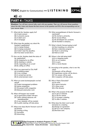 35
TOEIC (English for Communication) --- L I S T E N I N G [CPT4L]
 
 
 TCiAP
Thai Cooperate in Academic Programs (TCiAP)
33 Rajchakru Bldg. (4th Floor)., Soi Phahonyothin 5, Samsane Nai, Phayathai, Bangkok 10400
TEL. 02-619-7272 Mobile 093-452-4463 www.tciap.com
45
PART 4 : TALKS
Directions: You will hear several talks, each with one speaker. Then you will answer three questions
about the talk. Listen and choose the best answer to the question and fill in the corresponding oval on
your answer sheet.
71. What did Ms. Sanchez apply for?
(A) A bank account
(B) A university course
(C) A debit card
(D) A mortgage
72. What does the speaker say about Ms.
Sanchez's application?
(A) It is being finished.
(B) It is being evaluated.
(C) It didn't meet the deadline.
(D) It has been turned down.
73. How can Ms. Sanchez check the status of
her application?
(A) By stopping by an office
(B) By checking a website
(C) By responding to an e-mail
(D) By calling an office
74. What was approved by City Hall?
(A) A building project
(B) A new strategy
(C) A revised bus service
(D) An entertainment event
75. What are some businesspeople worried
about?
(A) Project management problems
(B) Intense competition
(C) Worsened traffic congestion
(D) Delayed construction work
76. What will happen next month?
(A) A construction project will start.
(B) Traffic calming measures will
beimplemented.
(C) A new schedule will be created.
(D) A public meeting will take place.
77. What area does Martin Vermont work in?
(A) Finance
(B) Creating writing
(C) Journalism
(D) Advertising
78. What accomplishment of Martin Vermont is
mentioned?
(A) He started a university.
(B) He moved offices.
(C) He developed new products.
(D) He founded a company.
79. What is Martin Vermont going to do?
(A) Start teaching at a university
(B) Host a television program
(C) Work in advertising
(D) Hold an event
80. Where is the talk being held?
(A) In a shopping center
(B) In an art museum
(C) ln a gym
(D) In a movie theater
81. According to the speaker, what is new this
year?
(A) Discounts will be offered.
(B) Argentinean movies will be shown.
(C) Two venues will be used.
(D) A reception will take place.
82. Who is Pedro Gonzalez?
(A) An artist
(B) A sports instructor
(C) A shop owner
(D) A film director
83. What is the purpose of the call?
(A) To get an estimate
(B) To ask for advice
(C) To arrange a meeting
(D) To offer a solution
84. What does the client want to do?
(A) Come to a meeting
(B) Change an agreement
(C) Set up a new company
(D) Decrease costs
 