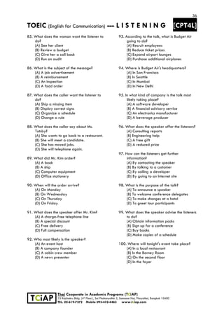36
TOEIC (English for Communication) --- L I S T E N I N G [CPT4L]
 
 
 TCiAP
Thai Cooperate in Academic Programs (TCiAP)
33 Rajchakru Bldg. (4th Floor)., Soi Phahonyothin 5, Samsane Nai, Phayathai, Bangkok 10400
TEL. 02-619-7272 Mobile 093-452-4463 www.tciap.com
85. What does the woman want the listener to
do?
(A) See her client
(B) Review a budget
(C) Give her a call back
(D) Run an audit
86. What is the subject of the message?
(A) A job advertisement
(B) A reimbursement
(C) An inspection
(D) A food order
87. What does the caller want the listener to
do?
(A) Ship a missing item
(B) Display correct signs
(C) Organize a schedule
(D) Change a rule
88. What does the caller say about Ms.
Totsby?
(A) She wants to go back to a restaurant.
(B) She will meet a candidate.
(C) She has moved jobs.
(D) She will telephone again.
89. What did Mr. Kim order?
(A) A book
(B) A ship
(C) Computer equipment
(D) Office stationery
90. When will the order arrive?
(A) On Monday
(B) On Wednesday
(C) On Thursday
(D) On Friday
91. What does the speaker offer Mr. Kim?
(A) A charge-free telephone line
(B) A special discount
(C) Free delivery
(D) Full compensation
92. Who most likely is the speaker?
(A) An event host
(B) A company founder
(C) A cabin crew member
(D) A news presenter
93. According to the talk, what is Budget Air
going to do?
(A) Recruit employees
(B) Reduce ticket prices
(C) Expand airport lounges
(D) Purchase additional airplanes
94. Where is Budget Air's headquarters?
(A) In San Francisco
(B) In Seattle
(C) In Mumbai
(D) In New Delhi
95. In what kind of company is the talk most
likely taking place?
(A) A software developer
(B) A financial advisory service
(C) An electronics manufacturer
(D) A beverage producer
96. What does the speaker offer the listeners?
(A) Consulting reports
(B) Engineering help
(C) A free gift
(D) A reduced price
97. How can the listeners get further
information?
(A) By contacting the speaker
(B) By talking to a customer
(C) By calling a developer
(D) By going to an Internet site
98. What is the purpose of the talk?
(A) To announce a speaker
(B) To welcome conference delegates
(C) To make changes at a hotel
(D) To greet tour participants
99. What does the speaker advise the listeners
to do?
(A) Obtain information packs
(B) Sign up for a conference
(C) Buy books
(D) Make copies of a schedule
100. Where will tonight's event take place?
(A) In a local restaurant
(B) In the Barney Room
(C) On the second floor
(D) In the foyer
 