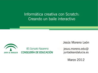 Informática creativa con Scratch:
   Creando un baile interactivo




                       Jesús Moreno León
                       jesus.moreno.edu@
                       juntadeandalucia.es

                          Marzo 2012
 