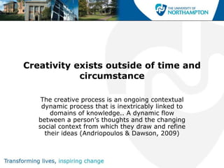 Creativity exists outside of time and
            circumstance

    The creative process is an ongoing contextual
    dynamic process that is inextricably linked to
       domains of knowledge.. A dynamic flow
   between a person‟s thoughts and the changing
   social context from which they draw and refine
     their ideas (Andriopoulos & Dawson, 2009)
 