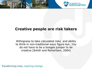 Creative people are risk takers


Willingness to take calculated risks and ability
to think in non-traditional ways figure but…You
   do not have to be a bungee jumper to be
     creative (Smith and Reinertsen, 2004)
 