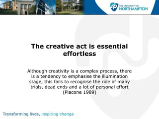 The creative act is essential
          effortless

Although creativity is a complex process, there
  is a tendency to emphasise the illumination
 stage, this fails to recognise the role of many
  trials, dead ends and a lot of personal effort
                  (Placone 1989)
 