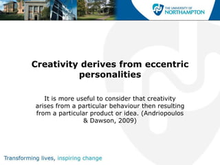 Creativity derives from eccentric
          personalities

   It is more useful to consider that creativity
arises from a particular behaviour then resulting
from a particular product or idea. (Andriopoulos
                & Dawson, 2009)
 
