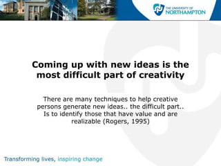 Coming up with new ideas is the
 most difficult part of creativity

   There are many techniques to help creative
 persons generate new ideas.. the difficult part..
   Is to identify those that have value and are
             realizable (Rogers, 1995)
 