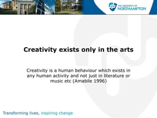 Creativity exists only in the arts


Creativity is a human behaviour which exists in
any human activity and not just in literature or
            music etc (Amabile 1996)
 