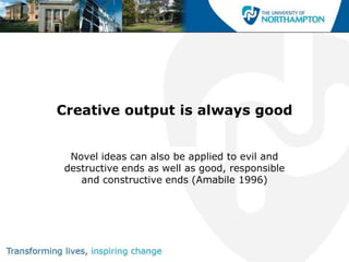 Creative output is always good


 Novel ideas can also be applied to evil and
destructive ends as well as good, responsible
   and constructive ends (Amabile 1996)
 