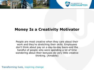 Money Is a Creativity Motivator


People are most creative when they care about their
 work and they're stretching their skills. Employees
don't think about pay on a day-to-day basis-and the
 handful of people who were spending a lot of time
wondering about their bonuses do very little creative
                thinking. (Amabile)
 