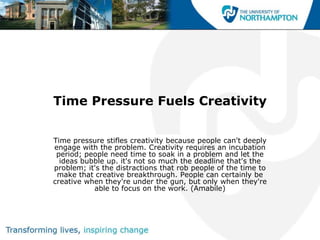 Time Pressure Fuels Creativity


Time pressure stifles creativity because people can't deeply
engage with the problem. Creativity requires an incubation
 period; people need time to soak in a problem and let the
  ideas bubble up. it's not so much the deadline that's the
problem; it's the distractions that rob people of the time to
 make that creative breakthrough. People can certainly be
creative when they're under the gun, but only when they're
           able to focus on the work. (Amabile)
 