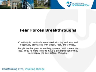 Fear Forces Breakthroughs


Creativity is positively associated with joy and love and
 negatively associated with anger, fear, and anxiety.
 People are happiest when they come up with a creative
idea. They're more likely to have a breakthrough if they
         were happy the day before. (Amabile)
 