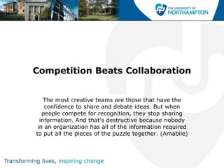 Competition Beats Collaboration


    The most creative teams are those that have the
    confidence to share and debate ideas. But when
   people compete for recognition, they stop sharing
  information. And that's destructive because nobody
 in an organization has all of the information required
to put all the pieces of the puzzle together. (Amabile)
 