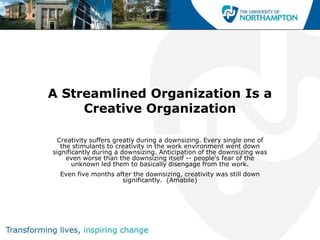 A Streamlined Organization Is a
     Creative Organization

 Creativity suffers greatly during a downsizing. Every single one of
   the stimulants to creativity in the work environment went down
significantly during a downsizing. Anticipation of the downsizing was
     even worse than the downsizing itself -- people's fear of the
       unknown led them to basically disengage from the work.
  Even five months after the downsizing, creativity was still down
                     significantly. (Amabile)
 