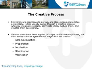 The Creative Process

•   Entrepreneurs need ideas to pursue, and ideas seldom materialize
    accidentally. Ideas usually evolve through a creative process
    whereby imaginative people, germinate ideas, nurture them, and
    develop them successfully.


•   Various labels have been applied to stages in the creative process, but
    most social scientist agree on five stages that we label as:
     – Idea Germination
     – Preparation
     – Incubation
     – Illumination
     – Verification
 