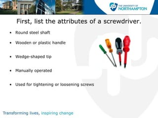 First, list the attributes of a screwdriver.
• Round steel shaft

• Wooden or plastic handle


• Wedge-shaped tip


• Manually operated


• Used for tightening or loosening screws
 