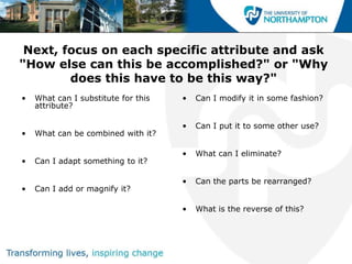 Next, focus on each specific attribute and ask
"How else can this be accomplished?" or "Why
        does this have to be this way?"
•   What can I substitute for this   •   Can I modify it in some fashion?
    attribute?

                                     •   Can I put it to some other use?
•   What can be combined with it?

                                     •   What can I eliminate?
•   Can I adapt something to it?

                                     •   Can the parts be rearranged?
•   Can I add or magnify it?

                                     •   What is the reverse of this?
 