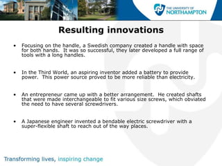 Resulting innovations
•   Focusing on the handle, a Swedish company created a handle with space
    for both hands. It was so successful, they later developed a full range of
    tools with a long handles.


•   In the Third World, an aspiring inventor added a battery to provide
    power. This power source proved to be more reliable than electricity.


•   An entrepreneur came up with a better arrangement. He created shafts
    that were made interchangeable to fit various size screws, which obviated
    the need to have several screwdrivers.


•   A Japanese engineer invented a bendable electric screwdriver with a
    super-flexible shaft to reach out of the way places.
 