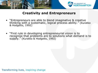 Creativity and Entrepreneurs

• “Entrepreneurs are able to blend imaginative & creative
  thinking with a systematic, logical process ability.” (Kuratko
  & Hodgetts, 1992)


• “First rule in developing entrepreneurial vision is to
  recognise that problems are to solutions what demand is to
  supply.” (Kuratko & Hodgetts, 1992)
 