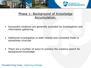 Phase 1: Background of Knowledge
                      Accumulation.

• Successful creations are generally preceded by investigation and
  information gathering.


• Additional investigation in both related and unrelated fields is
  sometimes involved


• There are a number of ways to practice the creative search for
  background knowledge.
 