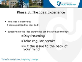 Phase 3: The Idea Experience

• The Idea is discovered
 ( keep a notepad by your bed!)


• Speeding up the Idea experience can be achieved through:

              »Daydreaming
              »Take regular breaks
              »Put the issue to the back of
               your mind
 