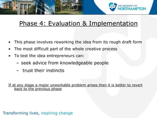 Phase 4: Evaluation & Implementation

• This phase involves reworking the idea from its rough draft form
• The most difficult part of the whole creative process
• To test the idea entrepreneurs can:
    – seek advice from knowledgeable people
    – trust their instincts


If at any stage a major unworkable problem arises then it is better to revert
    back to the previous phase
 