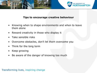 Tips to encourage creative behaviour


• Knowing when to shape environments and when to leave
  them alone
• Reward creativity in those who display it
• Take sensible risks
• Overcome obstacles, don‟t let them overcome you
• Think for the long term
• Keep growing
• Be aware of the danger of knowing too much
 