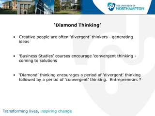 ‘Diamond Thinking’

• Creative people are often „divergent‟ thinkers - generating
  ideas


• „Business Studies‟ courses encourage „convergent thinking -
  coming to solutions


• „Diamond‟ thinking encourages a period of „divergent‟ thinking
  followed by a period of „convergent‟ thinking. Entrepreneurs ?
 