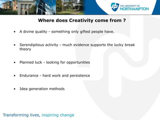 Where does Creativity come from ?

•   A divine quality - something only gifted people have.


•   Serendipitous activity - much evidence supports the lucky break
    theory


•   Planned luck - looking for opportunities


•   Endurance - hard work and persistence


•   Idea generation methods
 