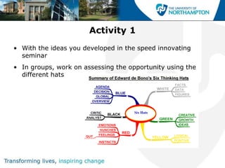 Activity 1
• With the ideas you developed in the speed innovating
  seminar
• In groups, work on assessing the opportunity using the
  different hats
 