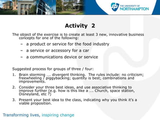 Activity 2
The object of the exercise is to create at least 3 new, innovative business
   concepts for one of the following:
    – a product or service for the food industry
    – a service or accessory for a car
    – a communications device or service

Suggested process for groups of three / four:
1. Brain storming …. divergent thinking. The rules include: no criticism;
   freewheeling / piggybacking; quantity is best; combinations and
   improvements.
2. Consider your three best ideas, and use associative thinking to
   improve further (e.g. how is this like a …. Church, space station,
   Disneyland, etc ?)
3. Present your best idea to the class, indicating why you think it‟s a
   viable proposition.
 