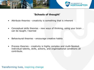 ‘Schools of thought’

•   Attribute theories - creativity is something that is inherent


•   Conceptual skills theories - new ways of thinking, using your brain …
    can be taught / learned


•   Behavioural theories - encourage creative habits


•   Process theories - creativity is highly complex and multi-faceted.
    Individual talents, skills, actions, and organisational conditions all
    contribute.
 
