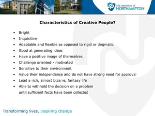 Characteristics of Creative People?

•   Bright
•   Inquisitive
•   Adaptable and flexible as opposed to rigid or dogmatic
•   Good at generating ideas
•   Have a positive image of themselves
•   Challenge oriented - motivated
•   Sensitive to their environment
•   Value their independence and do not have strong need for approval
•   Lead a rich, almost bizarre, fantasy life
•   Able to withhold the decision on a problem
    until sufficient facts have been collected
 