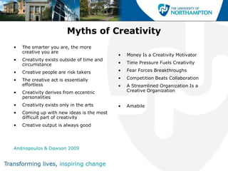Myths of Creativity
•   The smarter you are, the more
    creative you are
                                            •   Money Is a Creativity Motivator
•   Creativity exists outside of time and
    circumstance                            •   Time Pressure Fuels Creativity

•   Creative people are risk takers         •   Fear Forces Breakthroughs

•   The creative act is essentially         •   Competition Beats Collaboration
    effortless                              •   A Streamlined Organization Is a
•   Creativity derives from eccentric           Creative Organization
    personalities
•   Creativity exists only in the arts      •   Amabile
•   Coming up with new ideas is the most
    difficult part of creativity
•   Creative output is always good




Andriopoulos & Dawson 2009
 