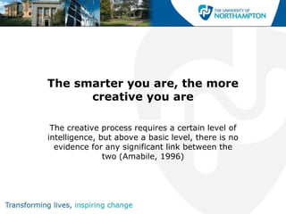 The smarter you are, the more
      creative you are

 The creative process requires a certain level of
intelligence, but above a basic level, there is no
  evidence for any significant link between the
               two (Amabile, 1996)
 