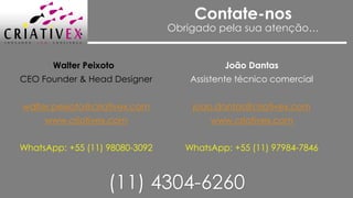 Contate-nos
Obrigado pela sua atenção…
João Dantas
Assistente técnico comercial
joao.dantas@criativex.com
www.criativex.com
WhatsApp: +55 (11) 97984-7846
Walter Peixoto
CEO Founder & Head Designer
walter.peixoto@criativex.com
www.criativex.com
WhatsApp: +55 (11) 98080-3092
(11) 4304-6260
 