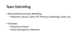 Team Debriefing
• Multi-professional team debriefing
• Physicians, Nurses, Techs, RT, Pharmacy, Radiology, Clerks, etc
• Facilitator
• Physician or Nurse
• Direct Participant or Observer
 