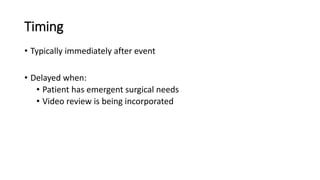 Timing
• Typically immediately after event
• Delayed when:
• Patient has emergent surgical needs
• Video review is being incorporated
 