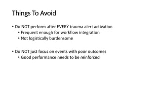 Things To Avoid
• Do NOT perform after EVERY trauma alert activation
• Frequent enough for workflow integration
• Not logistically burdensome
• Do NOT just focus on events with poor outcomes
• Good performance needs to be reinforced
 