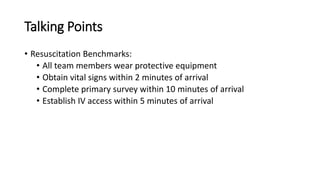 Talking Points
• Resuscitation Benchmarks:
• All team members wear protective equipment
• Obtain vital signs within 2 minutes of arrival
• Complete primary survey within 10 minutes of arrival
• Establish IV access within 5 minutes of arrival
 