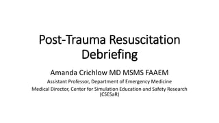 Post-Trauma Resuscitation
Debriefing
Amanda Crichlow MD MSMS FAAEM
Assistant Professor, Department of Emergency Medicine
Medical Director, Center for Simulation Education and Safety Research
(CSESaR)
 
