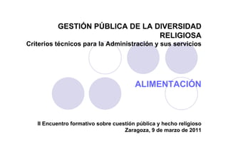 GESTIÓN PÚBLICA DE LA DIVERSIDAD
                                 RELIGIOSA
Criterios técnicos para la Administración y sus servicios




                                        ALIMENTACIÓN



   II Encuentro formativo sobre cuestión pública y hecho religioso
                                    Zaragoza, 9 de marzo de 2011
 