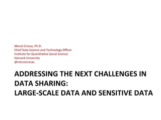 ADDRESSING	
  THE	
  NEXT	
  CHALLENGES	
  IN	
  
DATA	
  SHARING:	
  
LARGE-­‐SCALE	
  DATA	
  AND	
  SENSITIVE	
  DATA	
  
Mercè	
  Crosas,	
  Ph.D.	
  
Chief	
  Data	
  Science	
  and	
  Technology	
  Oﬃcer	
  
Ins=tute	
  for	
  Quan=ta=ve	
  Social	
  Science	
  
Harvard	
  University	
  
@mercecrosas	
  
	
  
 