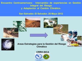 Encuentro Centroamericano Intercambio de experiencias en Gestión
                        Integral del Riesgo
                y Adaptación al Cambio Climático.

              San Salvador, El Salvador, 28 Mayo 2012




             Areas Estrategias para la Gestión del Riesgo
                              Climático

                              CRRH-SICA
 