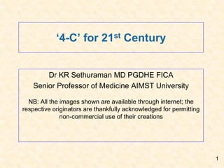 ‘4-C’ for 21st Century
Dr KR Sethuraman MD PGDHE FICA
Senior Professor of Medicine AIMST University
NB: All the images shown are available through internet; the
respective originators are thankfully acknowledged for permitting
non-commercial use of their creations
1
 