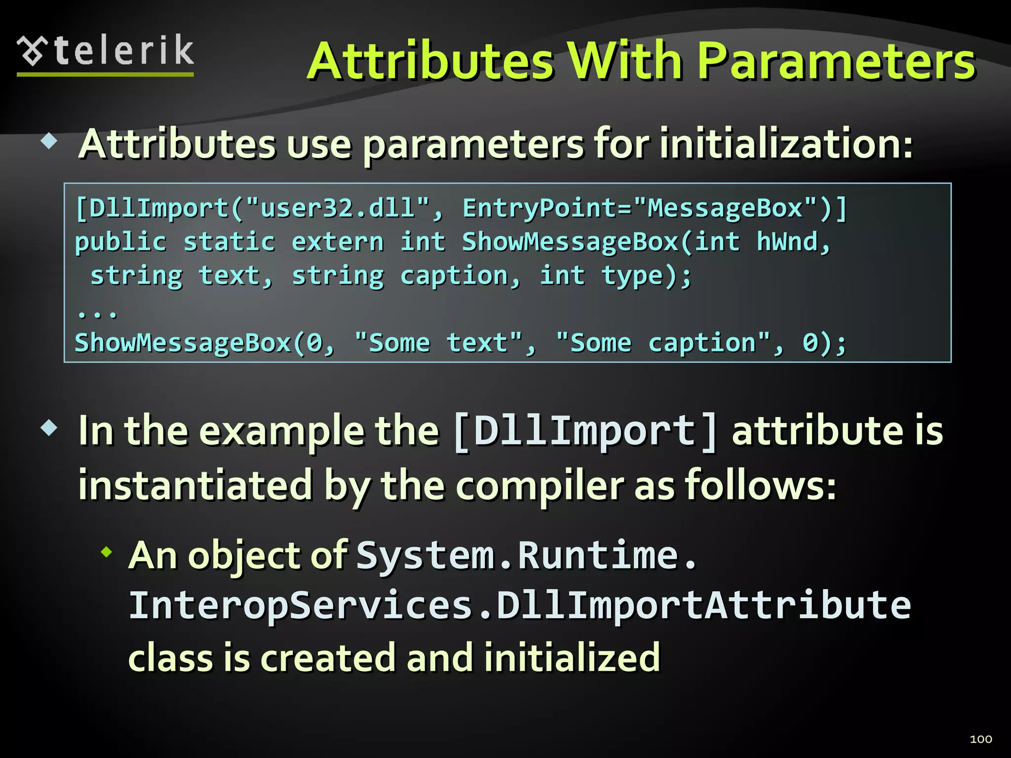 Attributes With Parameters Attributes use parameters for initialization: In the example the  [ DllImport ]  attribute is   instantiated by the compiler   as follows : An object of  System.Runtime. InteropServices.DllImportAttribute   class is created and initialized [DllImport(&quot;user32.dll&quot;, EntryPoint=&quot;MessageBox&quot;)] public static extern int ShowMessageBox(int hWnd, string text, string caption, int type); ... ShowMessageBox(0, &quot;Some text&quot;, &quot;Some caption&quot;, 0); 